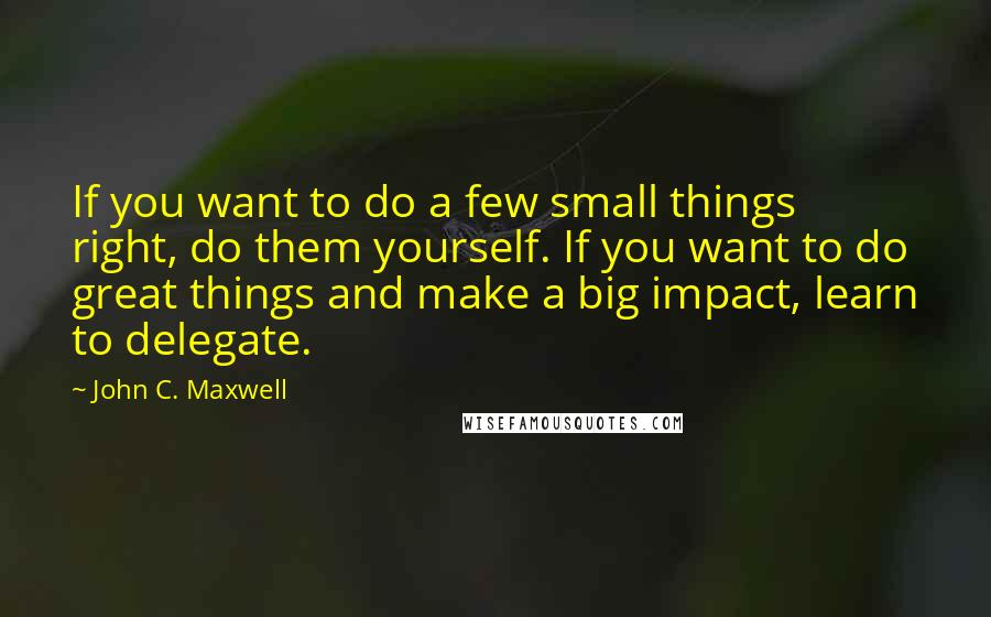 John C. Maxwell Quotes: If you want to do a few small things right, do them yourself. If you want to do great things and make a big impact, learn to delegate.