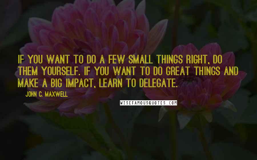 John C. Maxwell Quotes: If you want to do a few small things right, do them yourself. If you want to do great things and make a big impact, learn to delegate.