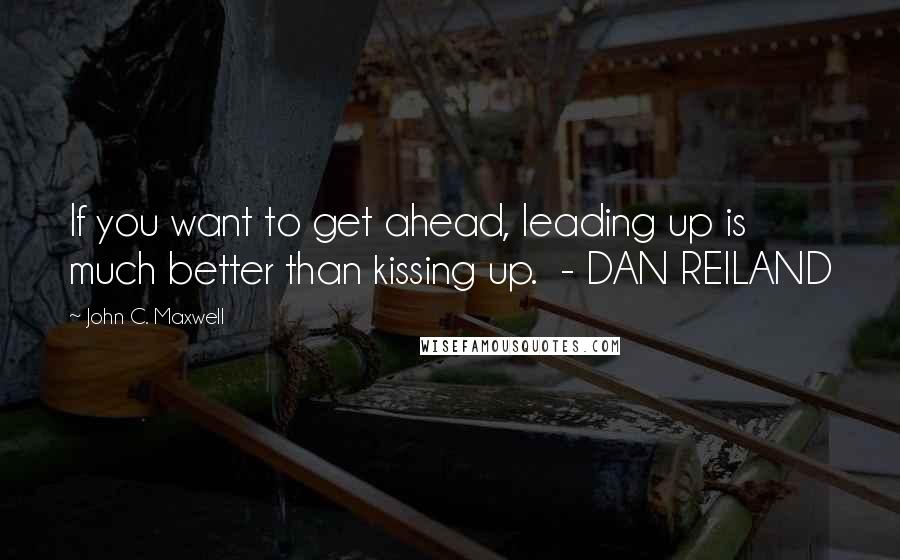 John C. Maxwell Quotes: If you want to get ahead, leading up is much better than kissing up.  - DAN REILAND