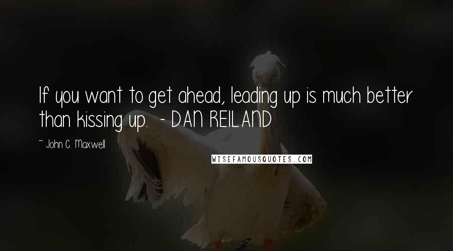 John C. Maxwell Quotes: If you want to get ahead, leading up is much better than kissing up.  - DAN REILAND