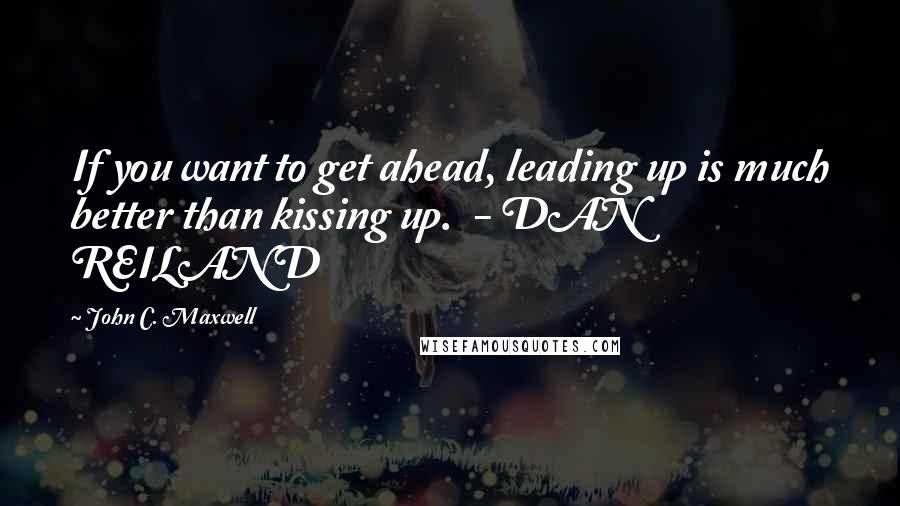 John C. Maxwell Quotes: If you want to get ahead, leading up is much better than kissing up.  - DAN REILAND