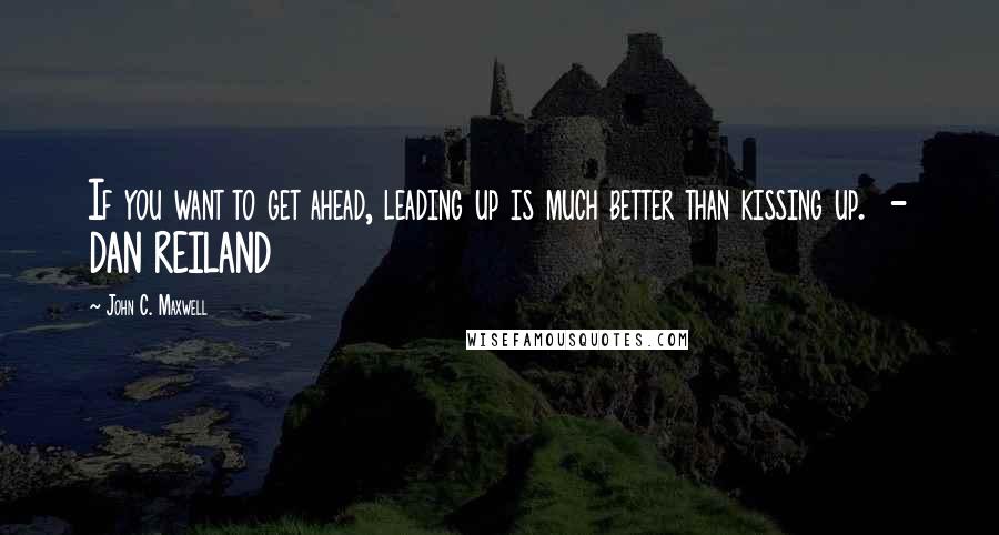 John C. Maxwell Quotes: If you want to get ahead, leading up is much better than kissing up.  - DAN REILAND