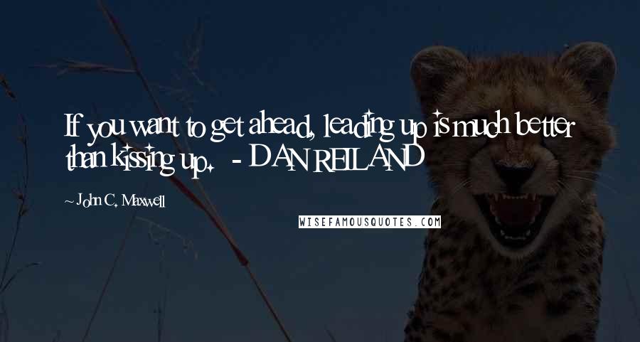 John C. Maxwell Quotes: If you want to get ahead, leading up is much better than kissing up.  - DAN REILAND
