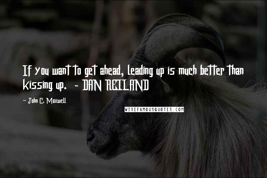 John C. Maxwell Quotes: If you want to get ahead, leading up is much better than kissing up.  - DAN REILAND