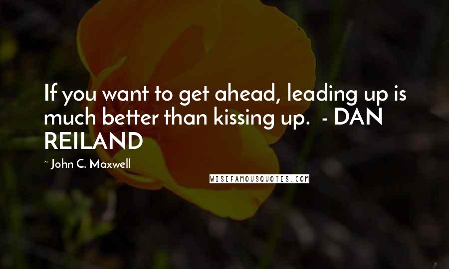 John C. Maxwell Quotes: If you want to get ahead, leading up is much better than kissing up. - DAN REILAND