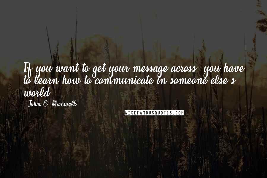John C. Maxwell Quotes: If you want to get your message across, you have to learn how to communicate in someone else's world.