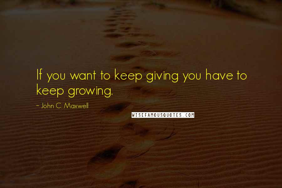 John C. Maxwell Quotes: If you want to keep giving you have to keep growing.