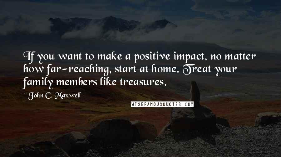 John C. Maxwell Quotes: If you want to make a positive impact, no matter how far-reaching, start at home. Treat your family members like treasures.