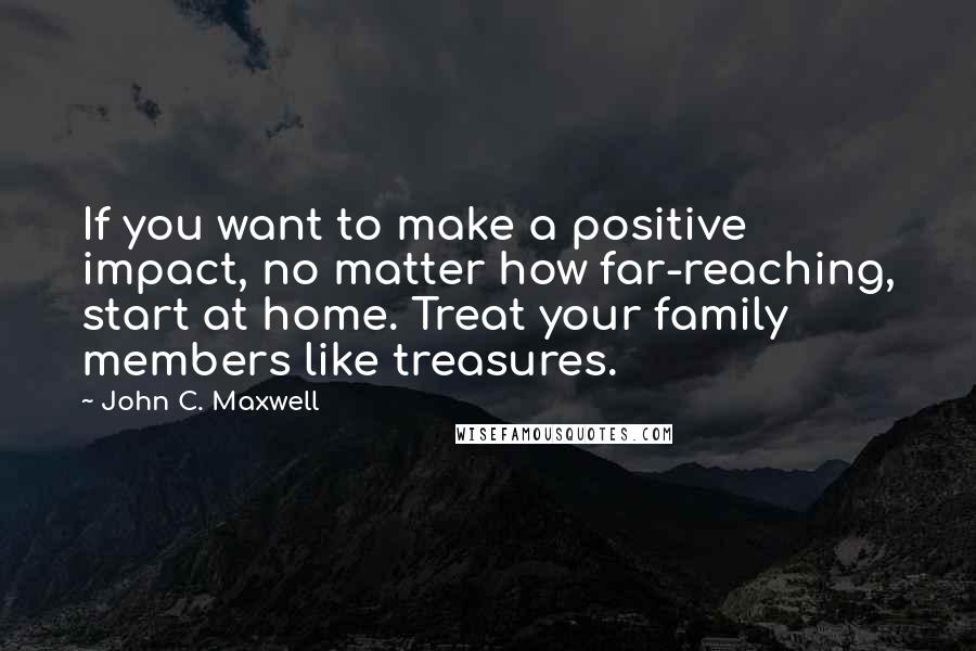 John C. Maxwell Quotes: If you want to make a positive impact, no matter how far-reaching, start at home. Treat your family members like treasures.