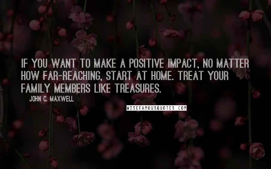 John C. Maxwell Quotes: If you want to make a positive impact, no matter how far-reaching, start at home. Treat your family members like treasures.