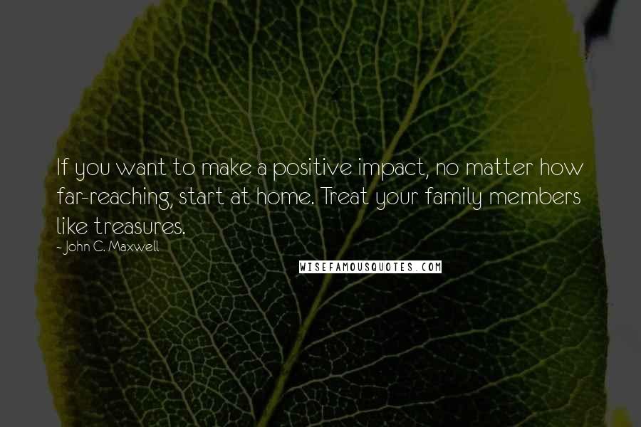 John C. Maxwell Quotes: If you want to make a positive impact, no matter how far-reaching, start at home. Treat your family members like treasures.