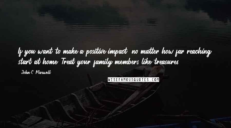 John C. Maxwell Quotes: If you want to make a positive impact, no matter how far-reaching, start at home. Treat your family members like treasures.