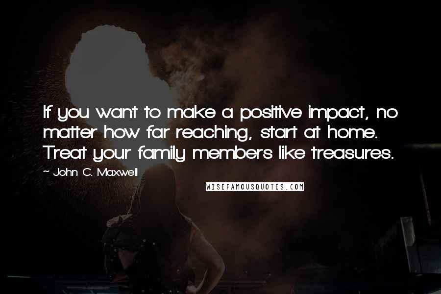 John C. Maxwell Quotes: If you want to make a positive impact, no matter how far-reaching, start at home. Treat your family members like treasures.