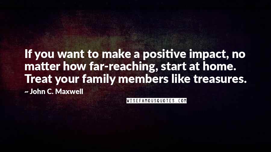 John C. Maxwell Quotes: If you want to make a positive impact, no matter how far-reaching, start at home. Treat your family members like treasures.