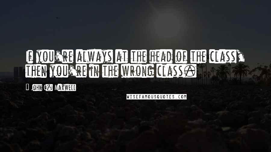 John C. Maxwell Quotes: If you're always at the head of the class, then you're in the wrong class.