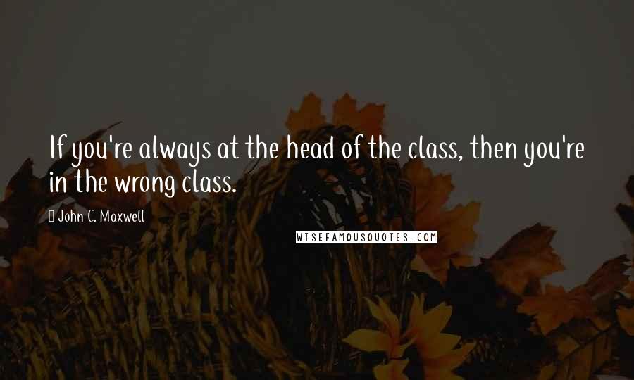 John C. Maxwell Quotes: If you're always at the head of the class, then you're in the wrong class.