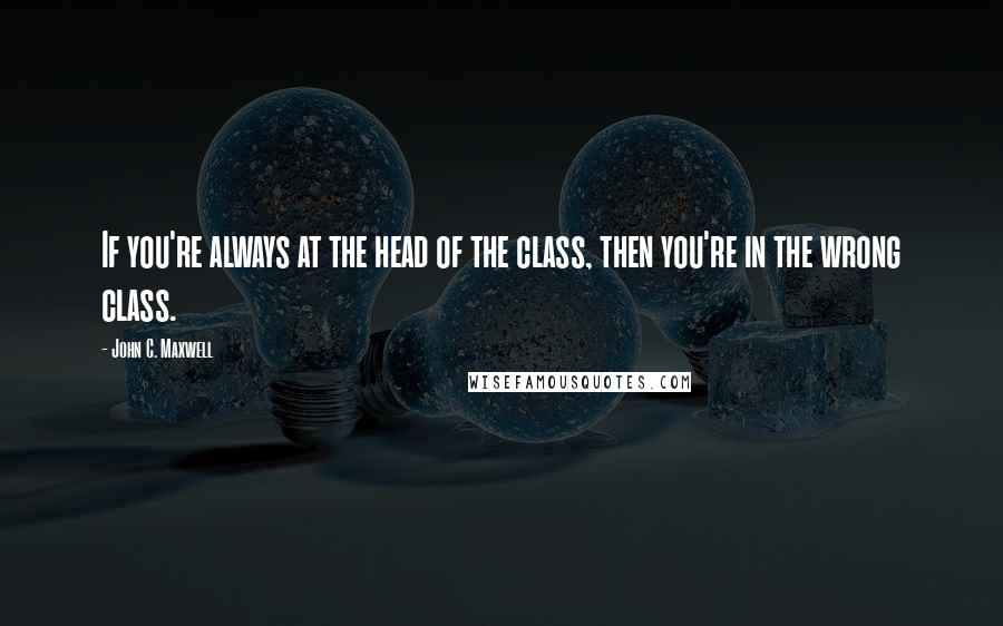 John C. Maxwell Quotes: If you're always at the head of the class, then you're in the wrong class.