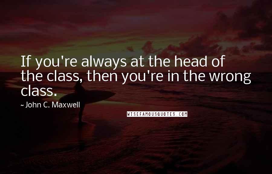 John C. Maxwell Quotes: If you're always at the head of the class, then you're in the wrong class.