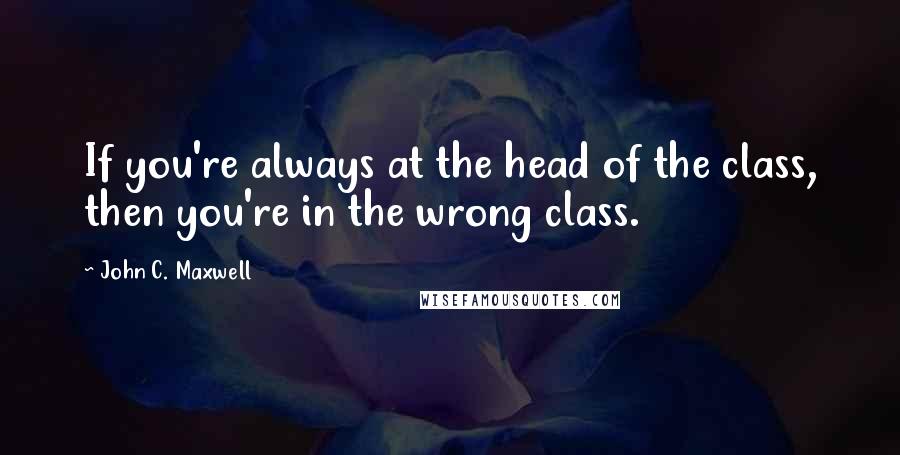 John C. Maxwell Quotes: If you're always at the head of the class, then you're in the wrong class.