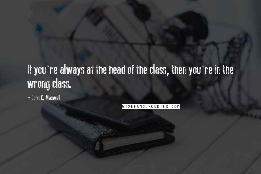 John C. Maxwell Quotes: If you're always at the head of the class, then you're in the wrong class.
