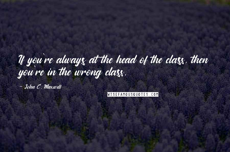 John C. Maxwell Quotes: If you're always at the head of the class, then you're in the wrong class.