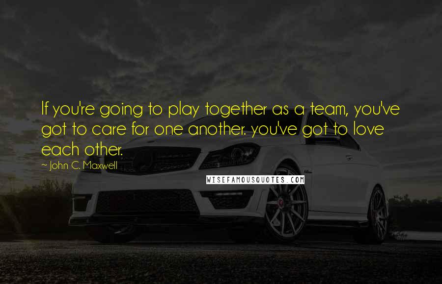 John C. Maxwell Quotes: If you're going to play together as a team, you've got to care for one another. you've got to love each other.