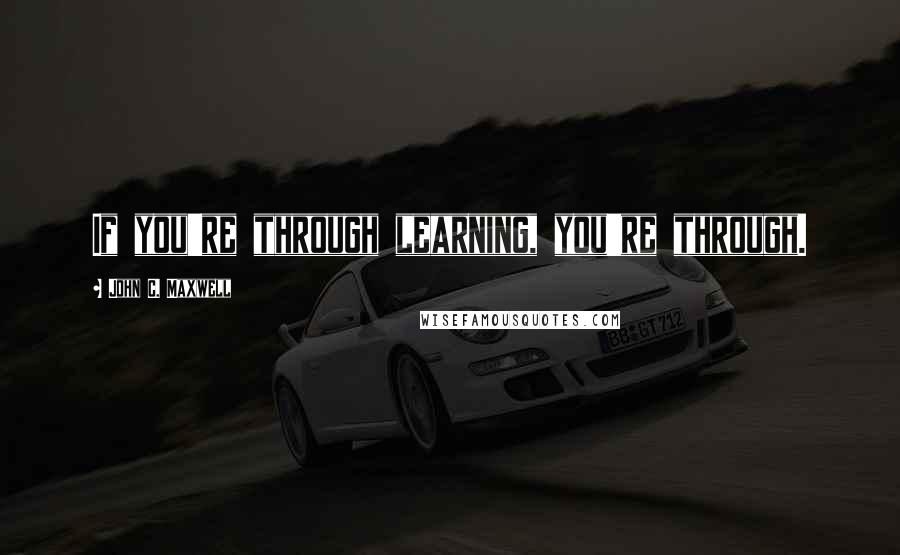 John C. Maxwell Quotes: If you're through learning, you're through.