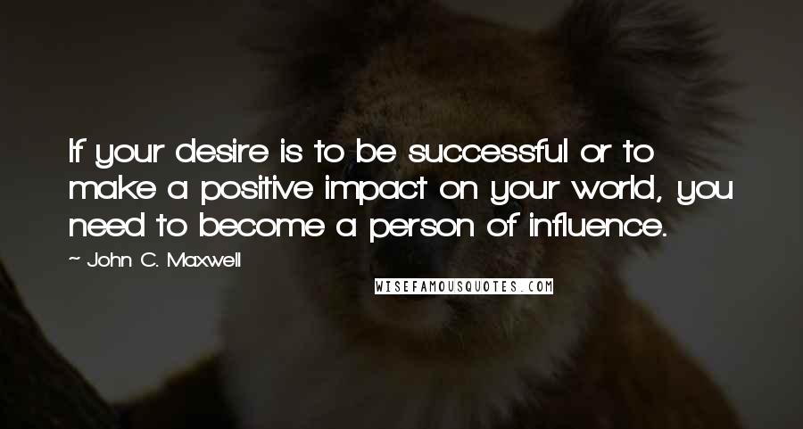 John C. Maxwell Quotes: If your desire is to be successful or to make a positive impact on your world, you need to become a person of influence.