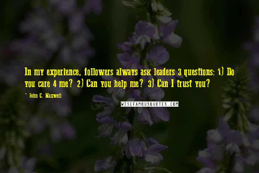 John C. Maxwell Quotes: In my experience, followers always ask leaders 3 questions: 1) Do you care 4 me? 2) Can you help me? 3) Can I trust you?