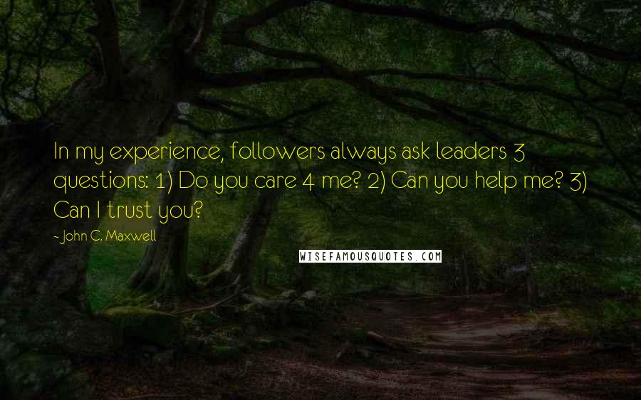 John C. Maxwell Quotes: In my experience, followers always ask leaders 3 questions: 1) Do you care 4 me? 2) Can you help me? 3) Can I trust you?