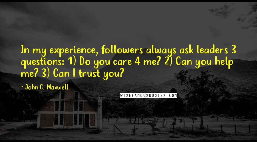 John C. Maxwell Quotes: In my experience, followers always ask leaders 3 questions: 1) Do you care 4 me? 2) Can you help me? 3) Can I trust you?