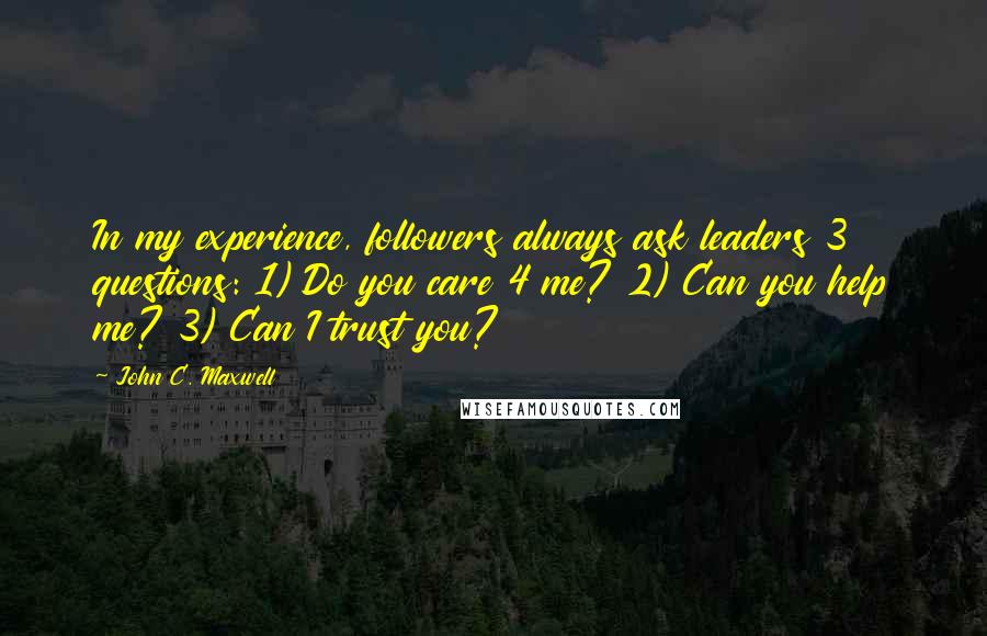 John C. Maxwell Quotes: In my experience, followers always ask leaders 3 questions: 1) Do you care 4 me? 2) Can you help me? 3) Can I trust you?