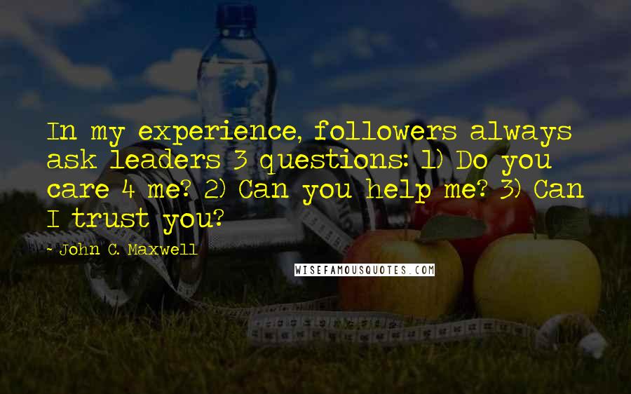 John C. Maxwell Quotes: In my experience, followers always ask leaders 3 questions: 1) Do you care 4 me? 2) Can you help me? 3) Can I trust you?