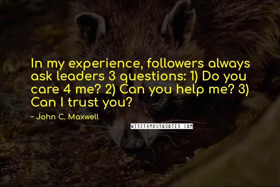 John C. Maxwell Quotes: In my experience, followers always ask leaders 3 questions: 1) Do you care 4 me? 2) Can you help me? 3) Can I trust you?