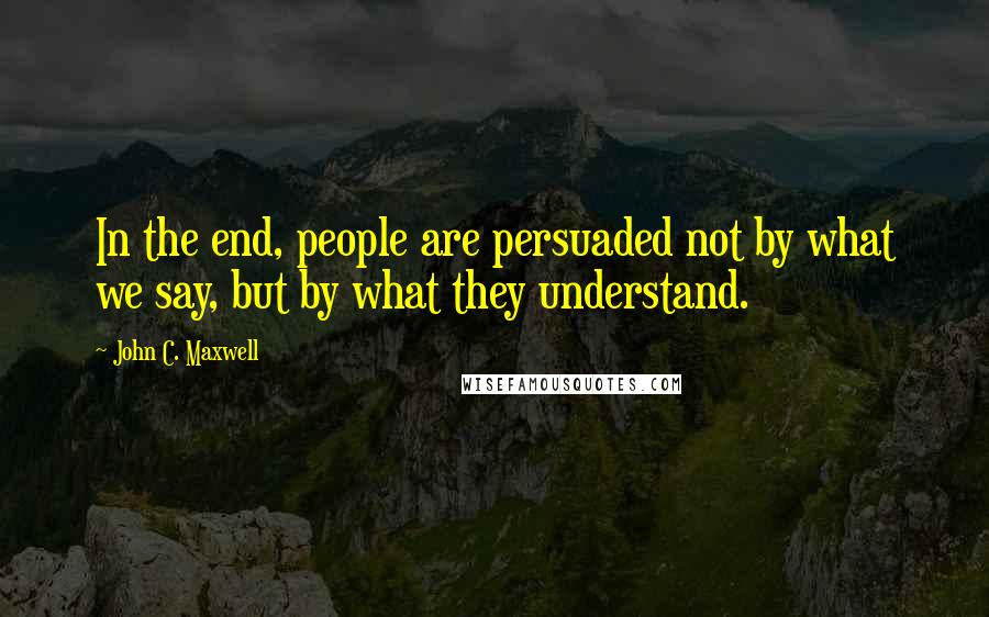 John C. Maxwell Quotes: In the end, people are persuaded not by what we say, but by what they understand.