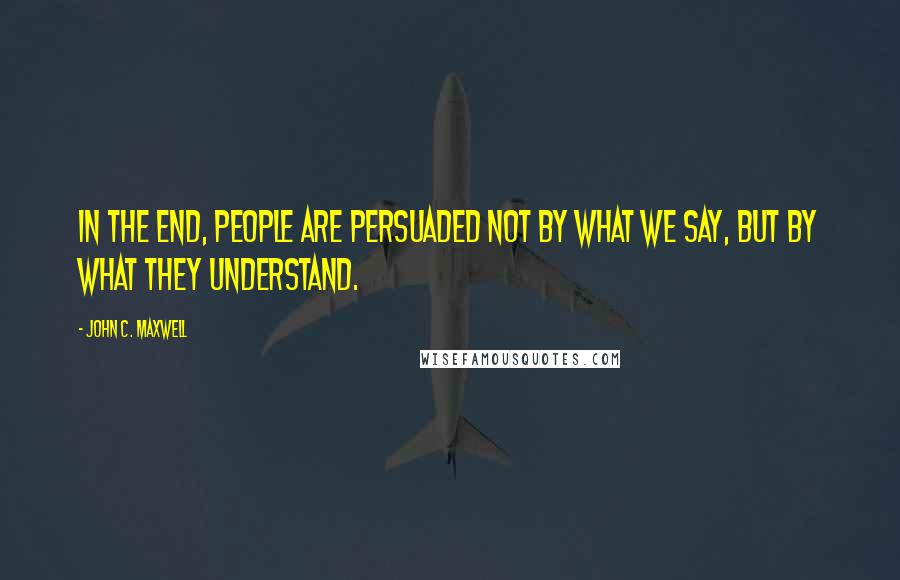 John C. Maxwell Quotes: In the end, people are persuaded not by what we say, but by what they understand.
