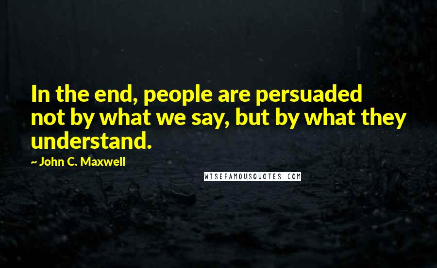 John C. Maxwell Quotes: In the end, people are persuaded not by what we say, but by what they understand.
