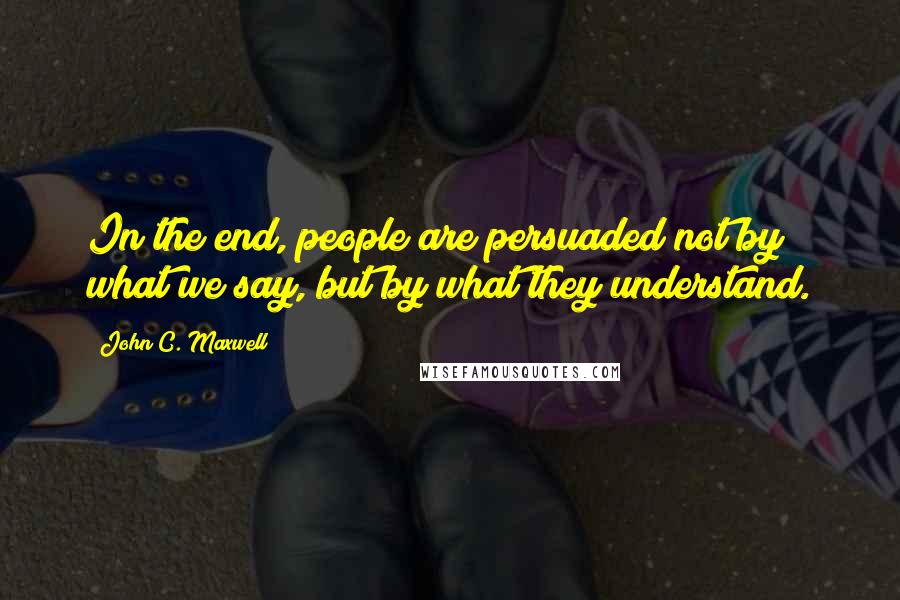 John C. Maxwell Quotes: In the end, people are persuaded not by what we say, but by what they understand.