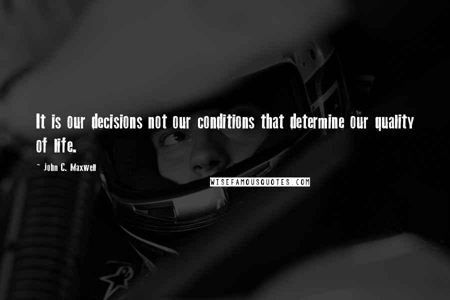 John C. Maxwell Quotes: It is our decisions not our conditions that determine our quality of life.