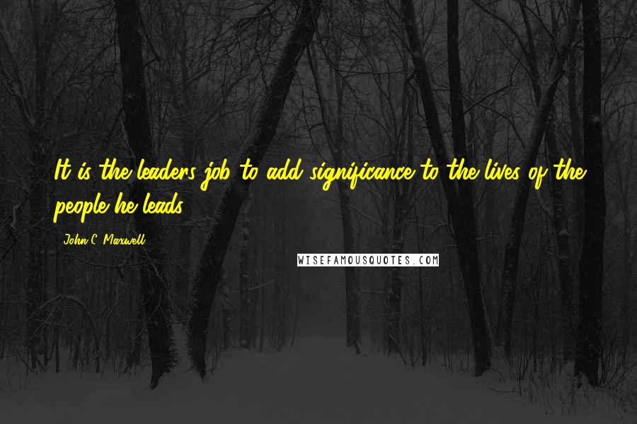 John C. Maxwell Quotes: It is the leaders job to add significance to the lives of the people he leads.