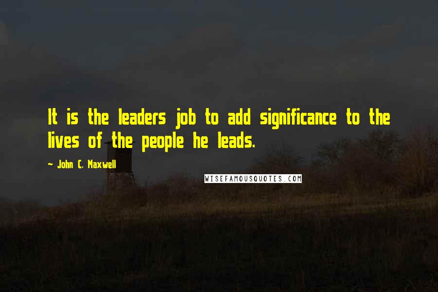John C. Maxwell Quotes: It is the leaders job to add significance to the lives of the people he leads.