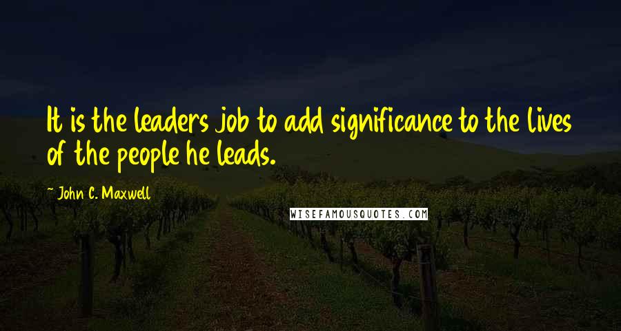 John C. Maxwell Quotes: It is the leaders job to add significance to the lives of the people he leads.