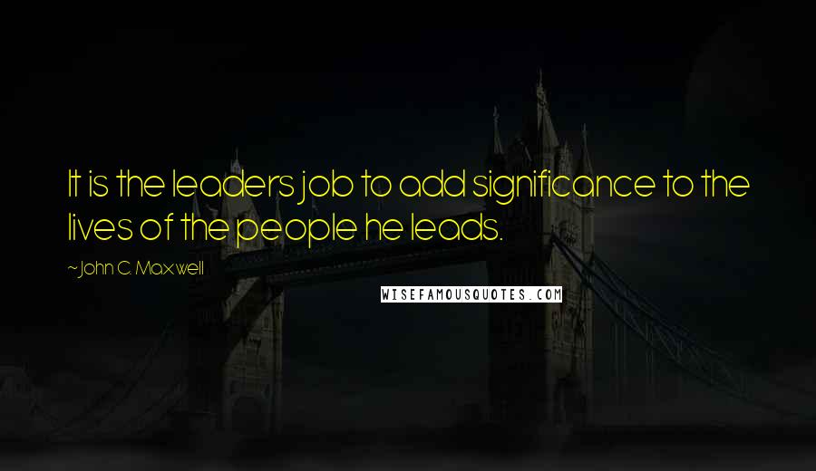 John C. Maxwell Quotes: It is the leaders job to add significance to the lives of the people he leads.