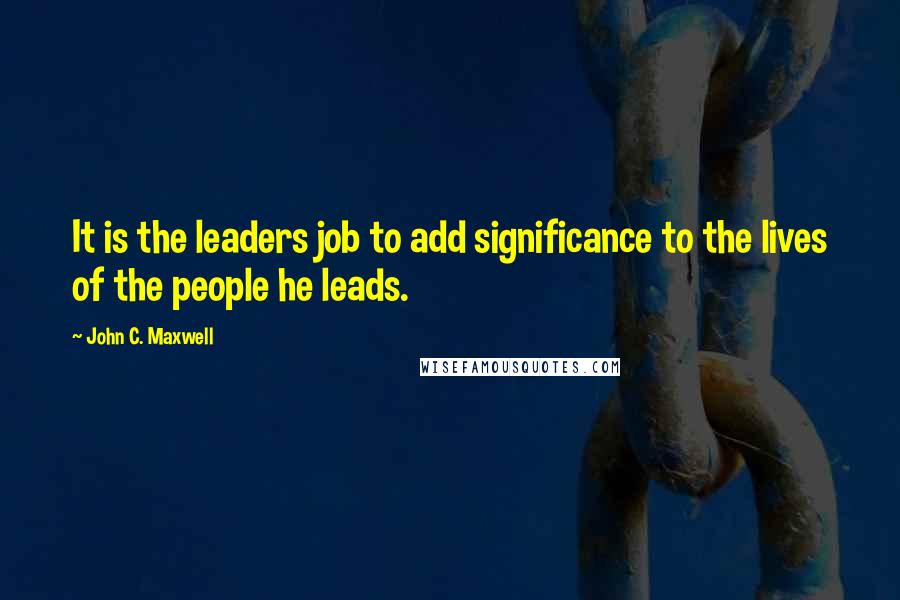 John C. Maxwell Quotes: It is the leaders job to add significance to the lives of the people he leads.