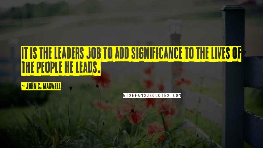 John C. Maxwell Quotes: It is the leaders job to add significance to the lives of the people he leads.