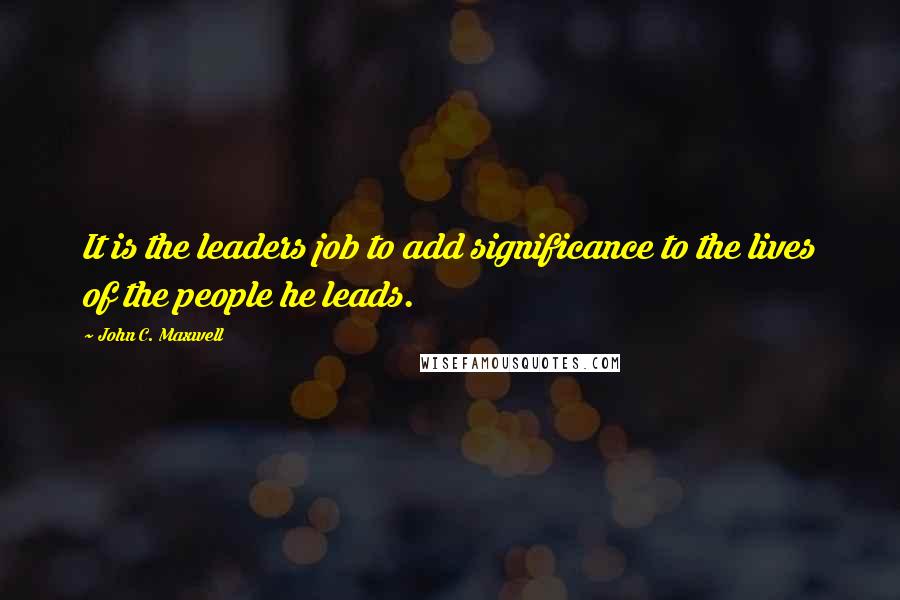 John C. Maxwell Quotes: It is the leaders job to add significance to the lives of the people he leads.