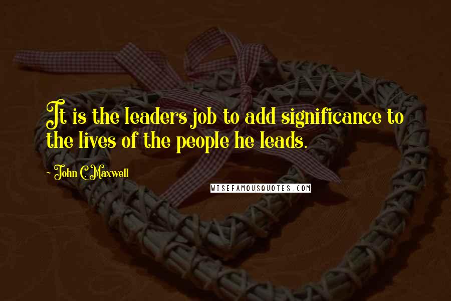 John C. Maxwell Quotes: It is the leaders job to add significance to the lives of the people he leads.