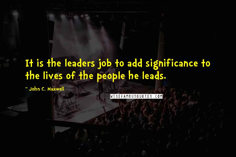 John C. Maxwell Quotes: It is the leaders job to add significance to the lives of the people he leads.
