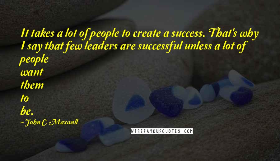 John C. Maxwell Quotes: It takes a lot of people to create a success. That's why I say that few leaders are successful unless a lot of people want them to be.