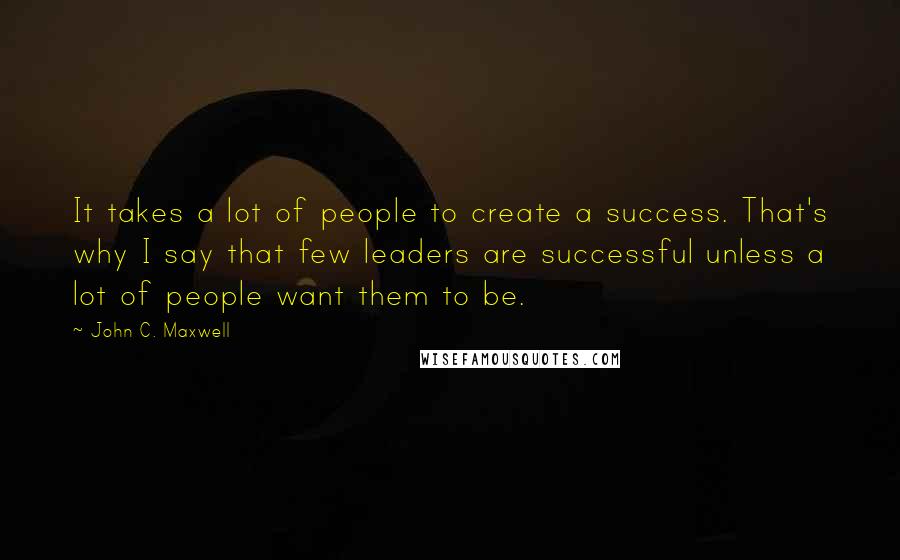 John C. Maxwell Quotes: It takes a lot of people to create a success. That's why I say that few leaders are successful unless a lot of people want them to be.